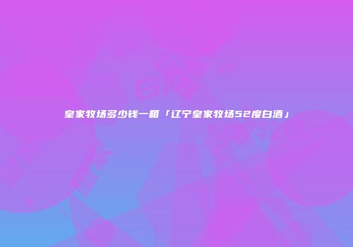皇家牧场多少钱一箱「辽宁皇家牧场52度白酒」