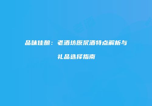 品味佳酿：老酒坊原浆酒特点解析与礼品选择指南