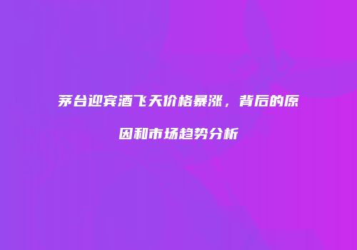 茅台迎宾酒飞天价格暴涨，背后的原因和市场趋势分析