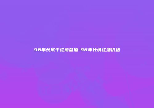 96年长城干红葡萄酒-96年长城红酒价格