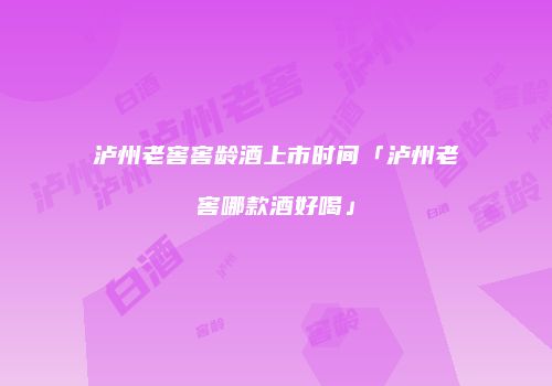 泸州老窖窖龄酒上市时间「泸州老窖哪款酒好喝」