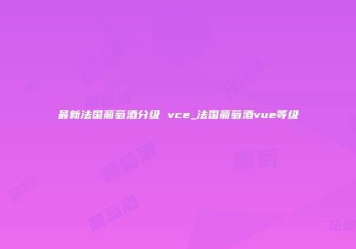 最新法国葡萄酒分级 vce_法国葡萄酒vue等级