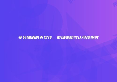 茅台啤酒的真实性、市场策略与认可度探讨
