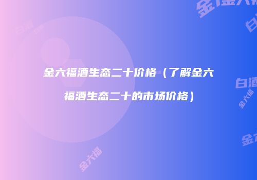 金六福酒生态二十价格（了解金六福酒生态二十的市场价格）