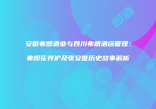 安徽弗郎酒业与四川弗朗酒店管理：弗郎花养护及张安世历史故事解析