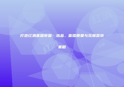 打造红酒直播帝国：选品、直播质量与氛围营造策略
