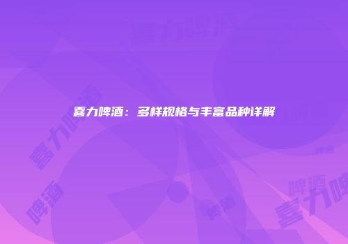 喜力啤酒：多样规格与丰富品种详解