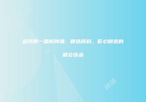 超芳醇一番榨啤酒：精选原料，匠心酿造的聚会佳品