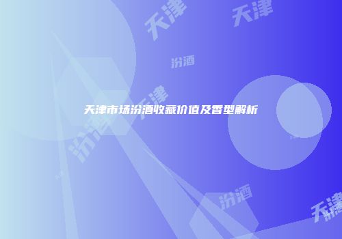 天津市场汾酒收藏价值及香型解析