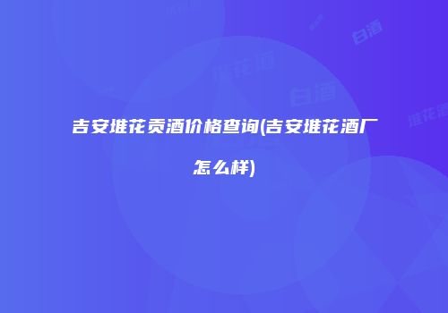 吉安堆花贡酒价格查询(吉安堆花酒厂怎么样)