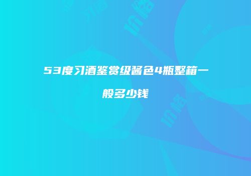 53度习酒鉴赏级酱色4瓶整箱一般多少钱