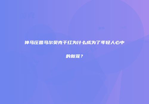 神马庄园马尔贝克干红为什么成为了年轻人心中的新宠？