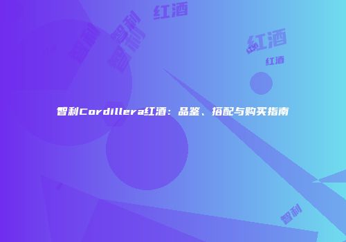 智利Cordillera红酒：品鉴、搭配与购买指南
