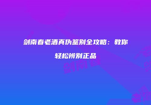 剑南春老酒真伪鉴别全攻略：教你轻松辨别正品