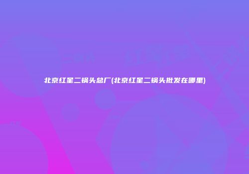 北京红星二锅头总厂(北京红星二锅头批发在哪里)