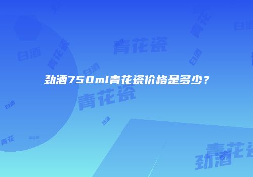 劲酒750ml青花瓷价格是多少？