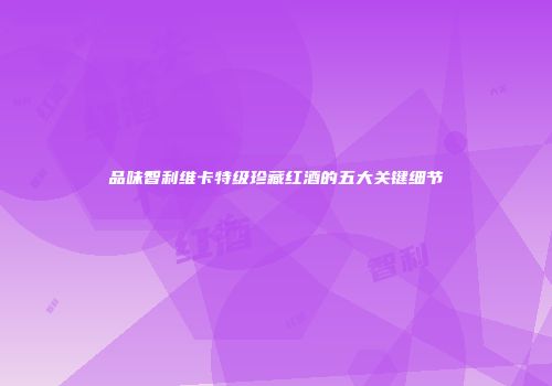 品味智利维卡特级珍藏红酒的五大关键细节