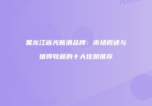黑龙江省光瓶酒品牌：市场概述与值得收藏的十大佳酿推荐