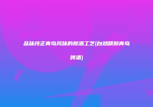 品味纯正青岛风味的酿酒工艺(自然精酿青岛啤酒)