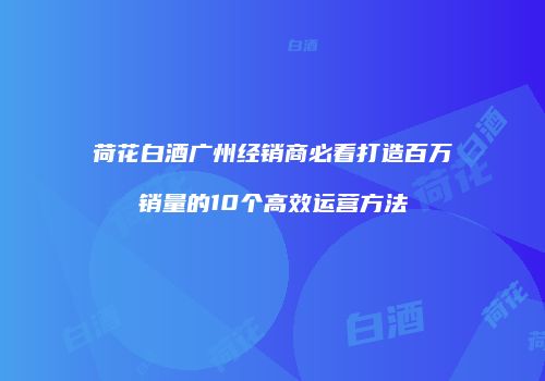 荷花白酒广州经销商必看打造百万销量的10个高效运营方法