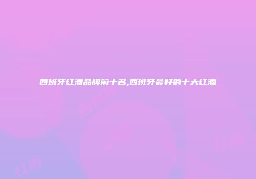西班牙红酒品牌前十名,西班牙最好的十大红酒