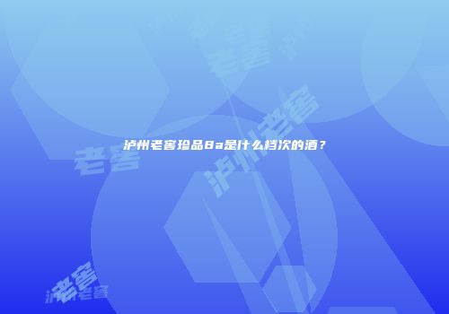 泸州老窖珍品8a是什么档次的酒？