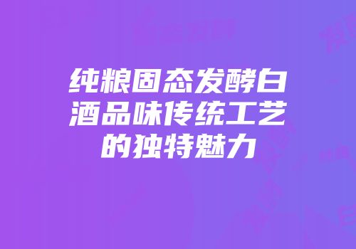 纯粮固态发酵白酒品味传统工艺的独特魅力
