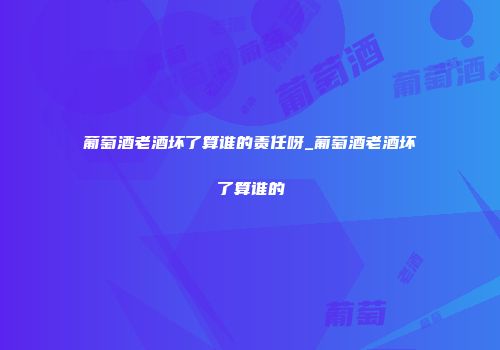 葡萄酒老酒坏了算谁的责任呀_葡萄酒老酒坏了算谁的