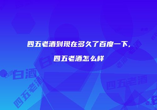 四五老酒到现在多久了百度一下,四五老酒怎么样