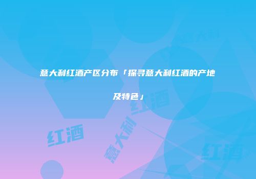 意大利红酒产区分布「探寻意大利红酒的产地及特色」