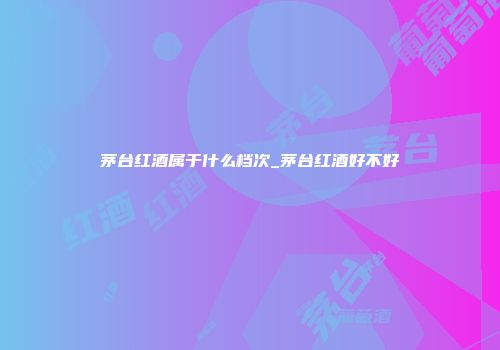 茅台红酒属于什么档次_茅台红酒好不好
