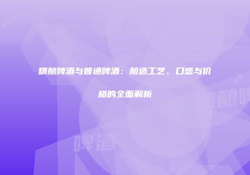 精酿啤酒与普通啤酒：酿造工艺、口感与价格的全面解析