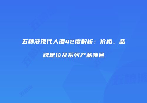 五粮液现代人酒42度解析：价格、品牌定位及系列产品特色
