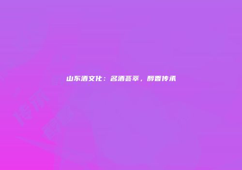 山东酒文化：名酒荟萃，醇香传承