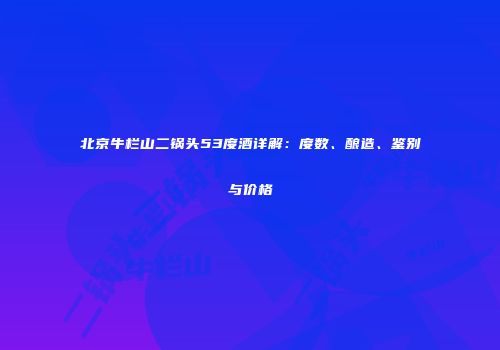 北京牛栏山二锅头53度酒详解：度数、酿造、鉴别与价格