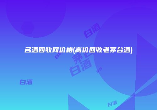 名酒回收网价格(高价回收老茅台酒)