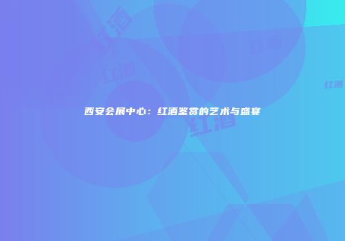 西安会展中心：红酒鉴赏的艺术与盛宴