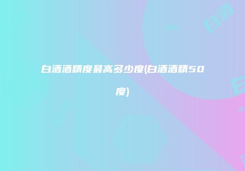 白酒酒精度最高多少度(白酒酒精50度)