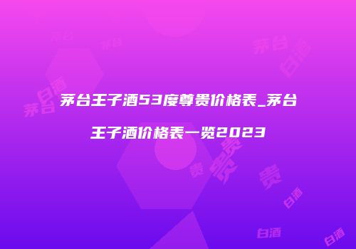 茅台王子酒53度尊贵价格表_茅台王子酒价格表一览2023