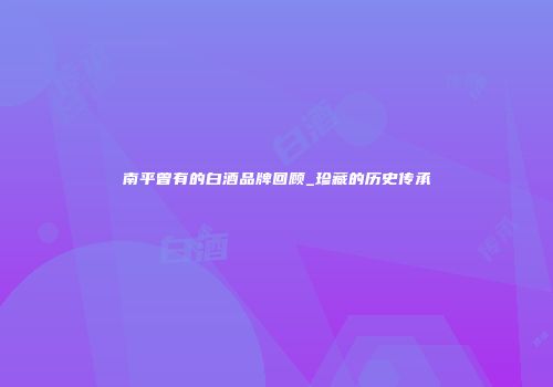 南平曾有的白酒品牌回顾_珍藏的历史传承