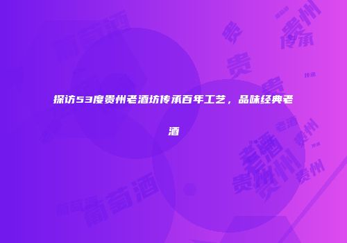 探访53度贵州老酒坊传承百年工艺，品味经典老酒