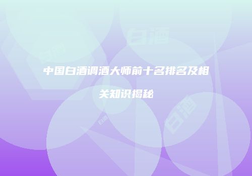中国白酒调酒大师前十名排名及相关知识揭秘