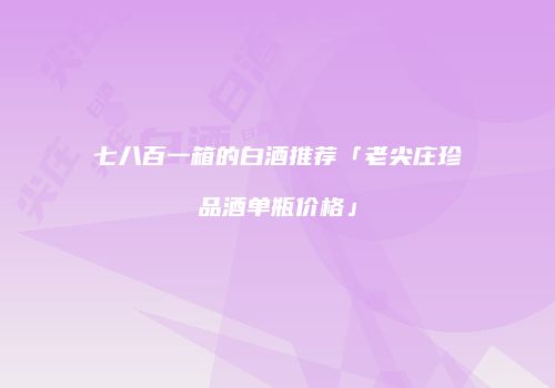 七八百一箱的白酒推荐「老尖庄珍品酒单瓶价格」