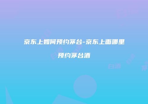 京东上如何预约茅台-京东上面哪里预约茅台酒