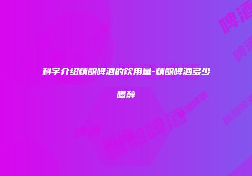 科学介绍精酿啤酒的饮用量-精酿啤酒多少喝醉