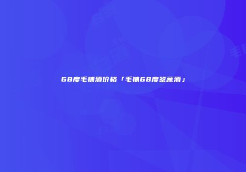 68度毛铺酒价格「毛铺68度鉴藏酒」