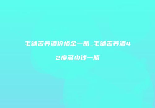 毛铺苦荞酒价格金一瓶_毛铺苦荞酒42度多少钱一瓶