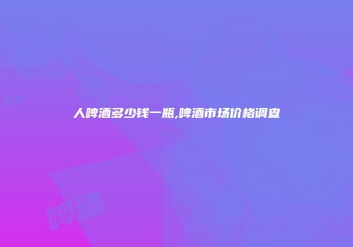 人啤酒多少钱一瓶,啤酒市场价格调查
