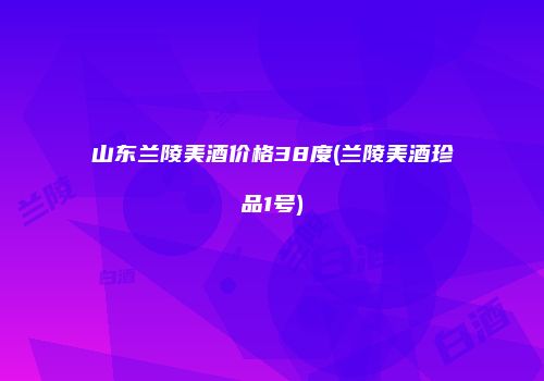 山东兰陵美酒价格38度(兰陵美酒珍品1号)