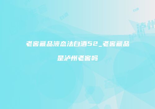 老窖藏品液态法白酒52_老窖藏品是泸州老窖吗